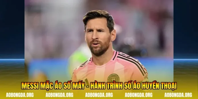 Messi Mặc Áo Số Mấy - Hành Trình Số Áo Huyền Thoại